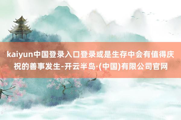 kaiyun中国登录入口登录或是生存中会有值得庆祝的善事发生-开云半岛·(中国)有限公司官网