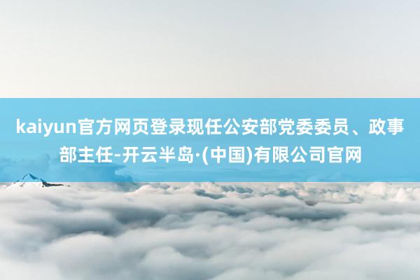 kaiyun官方网页登录现任公安部党委委员、政事部主任-开云半岛·(中国)有限公司官网
