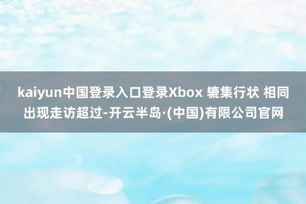 kaiyun中国登录入口登录Xbox 辘集行状 相同出现走访超过-开云半岛·(中国)有限公司官网