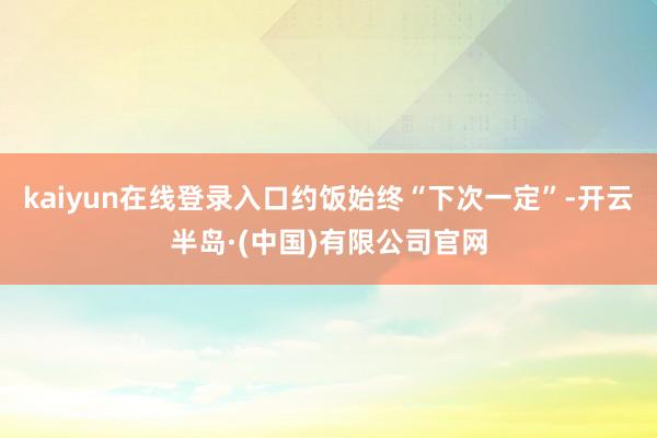 kaiyun在线登录入口约饭始终“下次一定”-开云半岛·(中国)有限公司官网