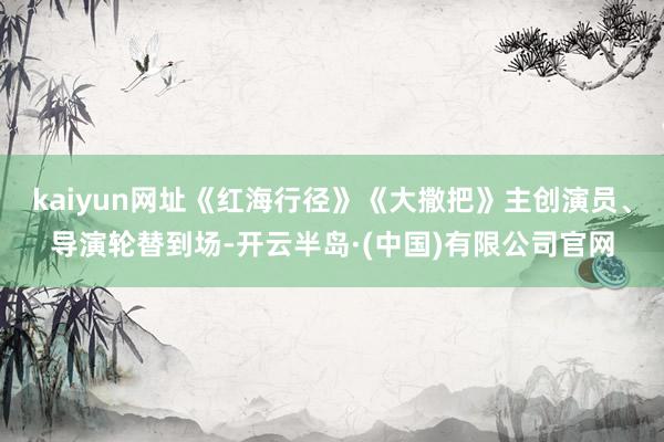 kaiyun网址《红海行径》《大撒把》主创演员、导演轮替到场-开云半岛·(中国)有限公司官网