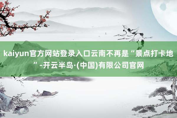 kaiyun官方网站登录入口云南不再是“景点打卡地”-开云半岛·(中国)有限公司官网