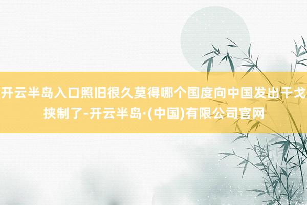 开云半岛入口照旧很久莫得哪个国度向中国发出干戈挟制了-开云半岛·(中国)有限公司官网