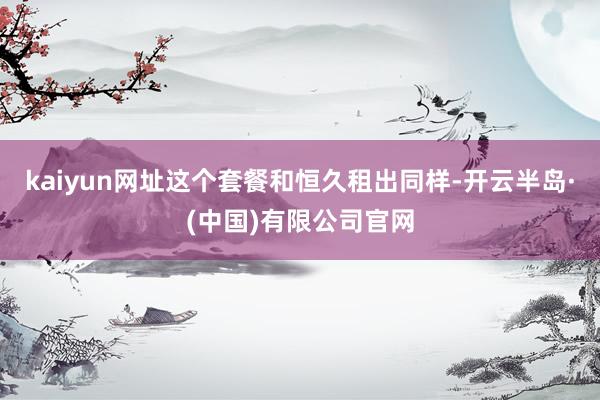 kaiyun网址这个套餐和恒久租出同样-开云半岛·(中国)有限公司官网