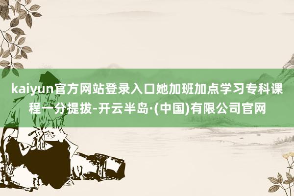 kaiyun官方网站登录入口她加班加点学习专科课程一分提拔-开云半岛·(中国)有限公司官网
