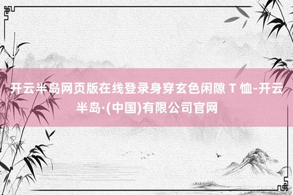 开云半岛网页版在线登录身穿玄色闲隙 T 恤-开云半岛·(中国)有限公司官网