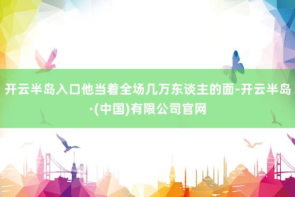 开云半岛入口他当着全场几万东谈主的面-开云半岛·(中国)有限公司官网