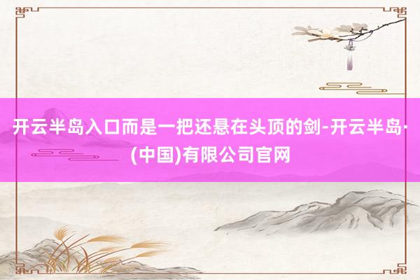 开云半岛入口而是一把还悬在头顶的剑-开云半岛·(中国)有限公司官网