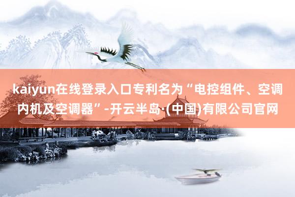 kaiyun在线登录入口专利名为“电控组件、空调内机及空调器”-开云半岛·(中国)有限公司官网