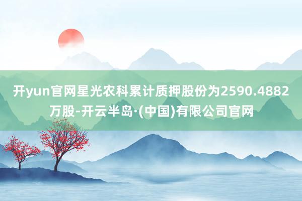 开yun官网星光农科累计质押股份为2590.4882万股-开云半岛·(中国)有限公司官网