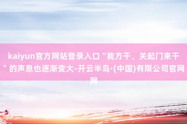 kaiyun官方网站登录入口“我方干、关起门来干”的声息也逐渐变大-开云半岛·(中国)有限公司官网