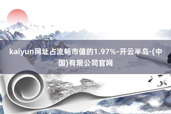 kaiyun网址占流畅市值的1.97%-开云半岛·(中国)有限公司官网