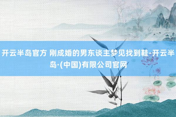 开云半岛官方 刚成婚的男东谈主梦见找到鞋-开云半岛·(中国)有限公司官网