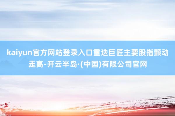 kaiyun官方网站登录入口重迭巨匠主要股指颤动走高-开云半岛·(中国)有限公司官网