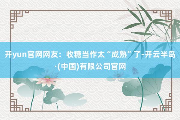 开yun官网网友：收糖当作太“成熟”了-开云半岛·(中国)有限公司官网