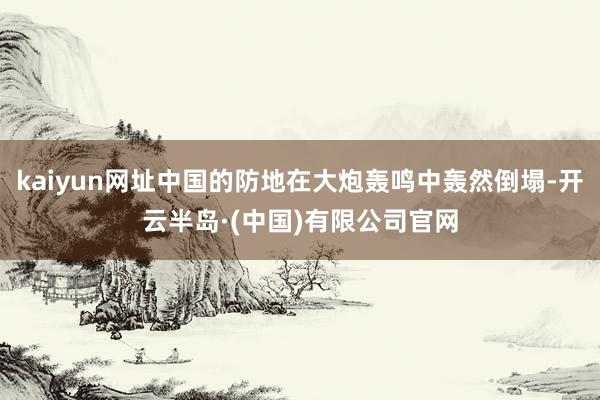 kaiyun网址中国的防地在大炮轰鸣中轰然倒塌-开云半岛·(中国)有限公司官网