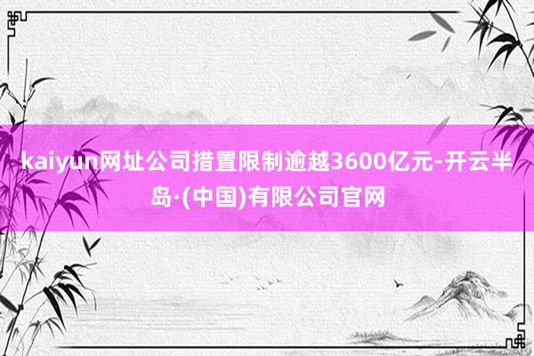kaiyun网址公司措置限制逾越3600亿元-开云半岛·(中国)有限公司官网