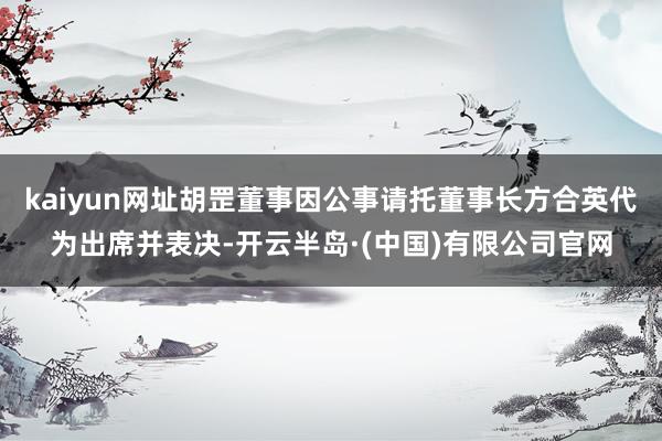 kaiyun网址胡罡董事因公事请托董事长方合英代为出席并表决-开云半岛·(中国)有限公司官网