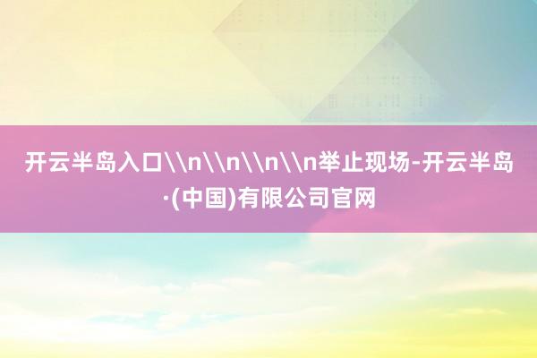 开云半岛入口\n\n\n\n举止现场-开云半岛·(中国)有限公司官网