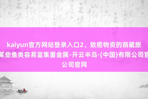 kaiyun官方网站登录入口2、致癌物资的荫藏旅途某些鱼类容易富集重金属-开云半岛·(中国)有限公司官网