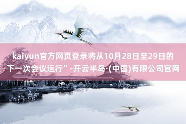 kaiyun官方网页登录将从10月28日至29日的下一次会议运行”-开云半岛·(中国)有限公司官网