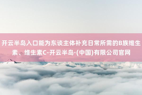 开云半岛入口能为东谈主体补充日常所需的B族维生素、维生素C-开云半岛·(中国)有限公司官网
