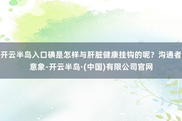 开云半岛入口碘是怎样与肝脏健康挂钩的呢？沟通者意象-开云半岛·(中国)有限公司官网