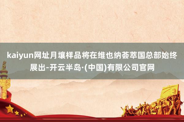 kaiyun网址月壤样品将在维也纳荟萃国总部始终展出-开云半岛·(中国)有限公司官网