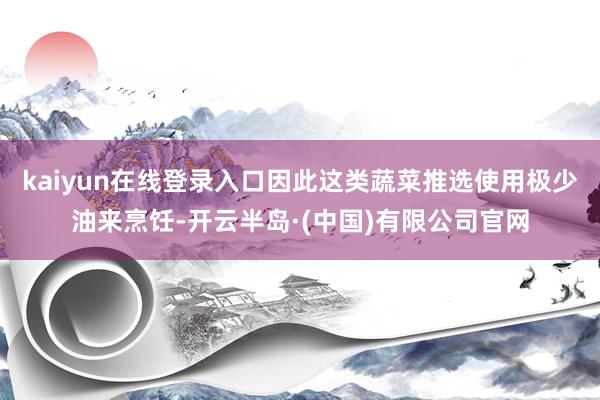 kaiyun在线登录入口因此这类蔬菜推选使用极少油来烹饪-开云半岛·(中国)有限公司官网
