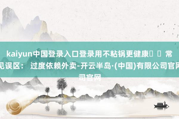 kaiyun中国登录入口登录用不粘锅更健康⚠️常见误区： 过度依赖外卖-开云半岛·(中国)有限公司官网