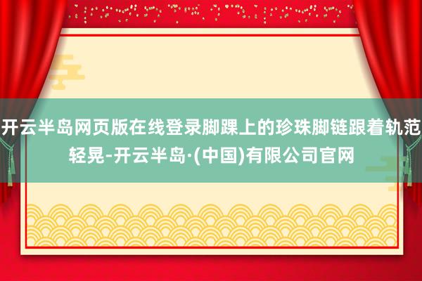 开云半岛网页版在线登录脚踝上的珍珠脚链跟着轨范轻晃-开云半岛·(中国)有限公司官网