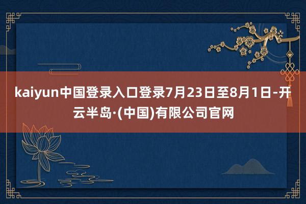 kaiyun中国登录入口登录7月23日至8月1日-开云半岛·(中国)有限公司官网