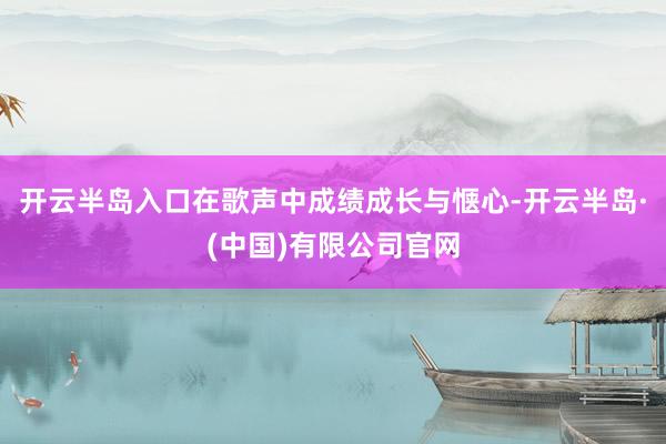 开云半岛入口在歌声中成绩成长与惬心-开云半岛·(中国)有限公司官网