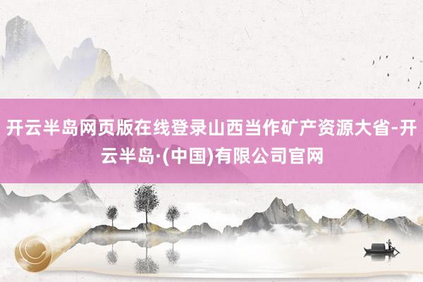 开云半岛网页版在线登录山西当作矿产资源大省-开云半岛·(中国)有限公司官网
