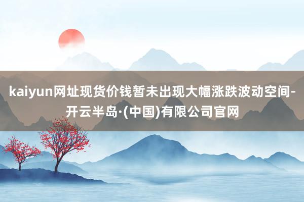 kaiyun网址现货价钱暂未出现大幅涨跌波动空间-开云半岛·(中国)有限公司官网
