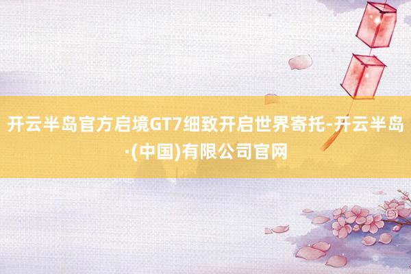 开云半岛官方启境GT7细致开启世界寄托-开云半岛·(中国)有限公司官网