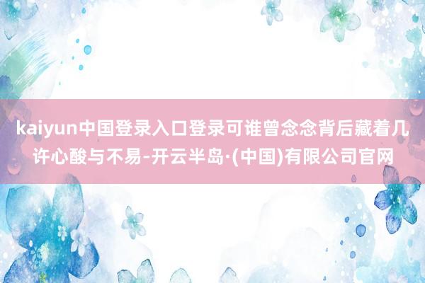 kaiyun中国登录入口登录可谁曾念念背后藏着几许心酸与不易-开云半岛·(中国)有限公司官网