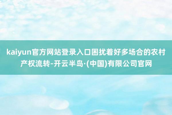 kaiyun官方网站登录入口困扰着好多场合的农村产权流转-开云半岛·(中国)有限公司官网