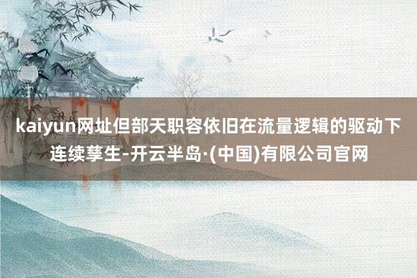 kaiyun网址但部天职容依旧在流量逻辑的驱动下连续孳生-开云半岛·(中国)有限公司官网