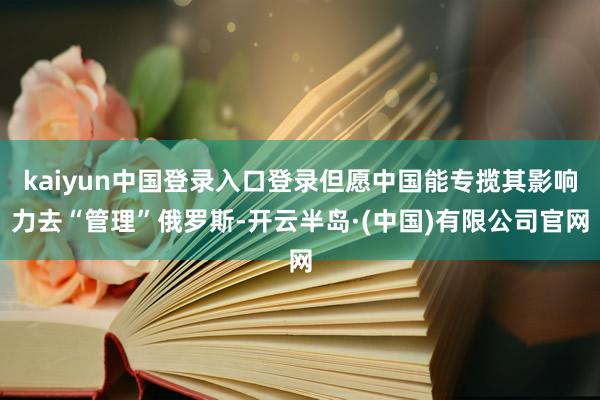 kaiyun中国登录入口登录但愿中国能专揽其影响力去“管理”俄罗斯-开云半岛·(中国)有限公司官网
