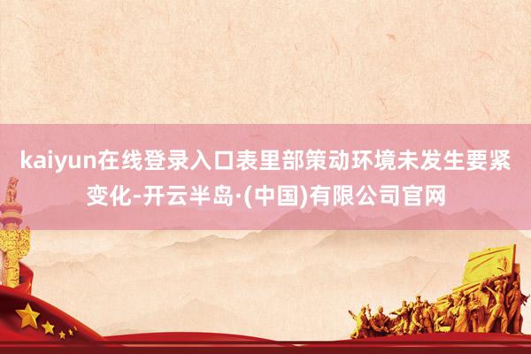 kaiyun在线登录入口表里部策动环境未发生要紧变化-开云半岛·(中国)有限公司官网