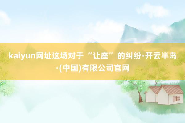 kaiyun网址这场对于 “让座” 的纠纷-开云半岛·(中国)有限公司官网