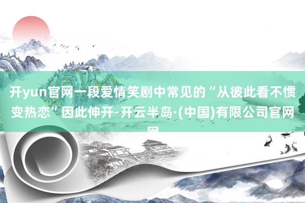 开yun官网一段爱情笑剧中常见的“从彼此看不惯变热恋”因此伸开-开云半岛·(中国)有限公司官网