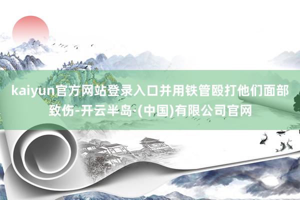 kaiyun官方网站登录入口并用铁管殴打他们面部致伤-开云半岛·(中国)有限公司官网