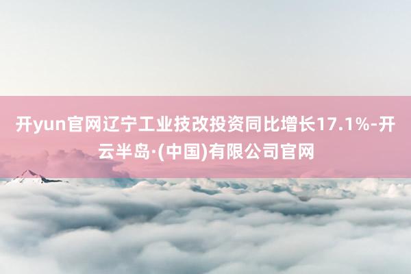 开yun官网辽宁工业技改投资同比增长17.1%-开云半岛·(中国)有限公司官网