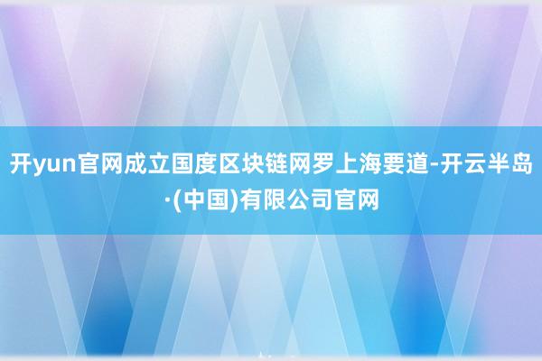 开yun官网成立国度区块链网罗上海要道-开云半岛·(中国)有限公司官网