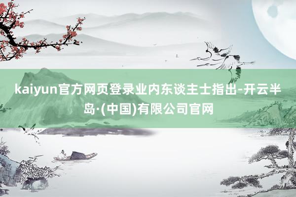 kaiyun官方网页登录 业内东谈主士指出-开云半岛·(中国)有限公司官网