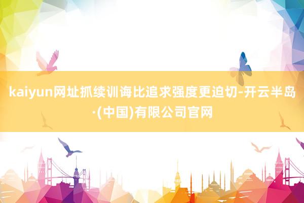 kaiyun网址抓续训诲比追求强度更迫切-开云半岛·(中国)有限公司官网