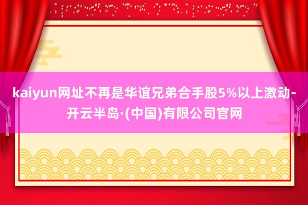 kaiyun网址不再是华谊兄弟合手股5%以上激动-开云半岛·(中国)有限公司官网