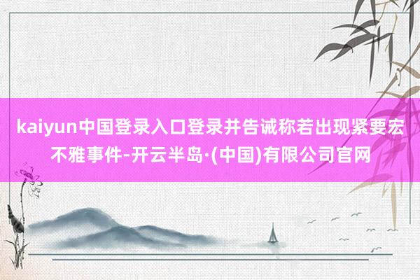 kaiyun中国登录入口登录并告诫称若出现紧要宏不雅事件-开云半岛·(中国)有限公司官网